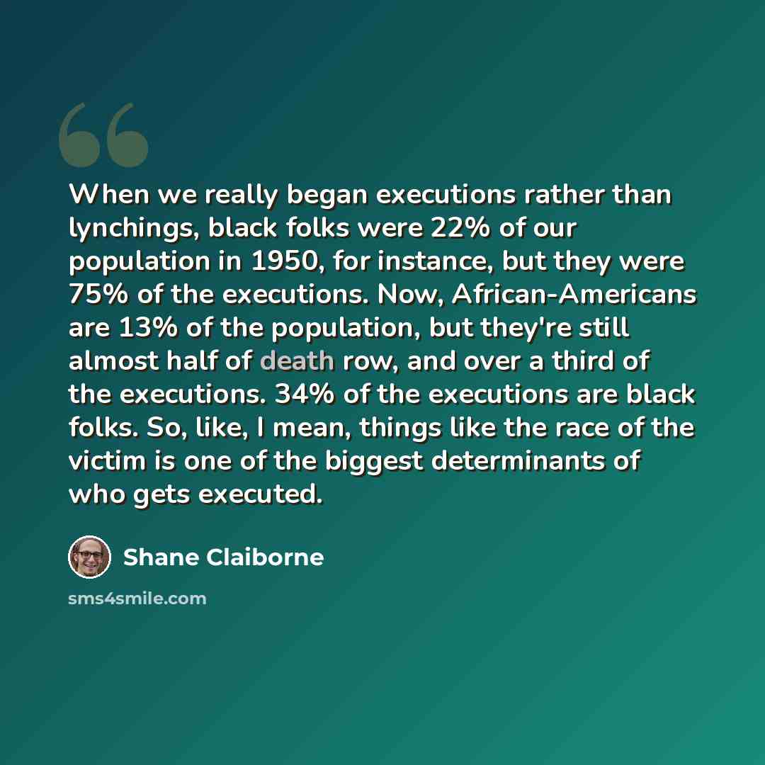 “When we really began executions rather than lynchings, black folks were 22% of our population in 1950, for instance, but they were 75% of the executions. Now, African-Americans are 13% of the population, but they're still almost half of death row, and over a third of the executions. 34% of the…” quote by Shane Claiborne