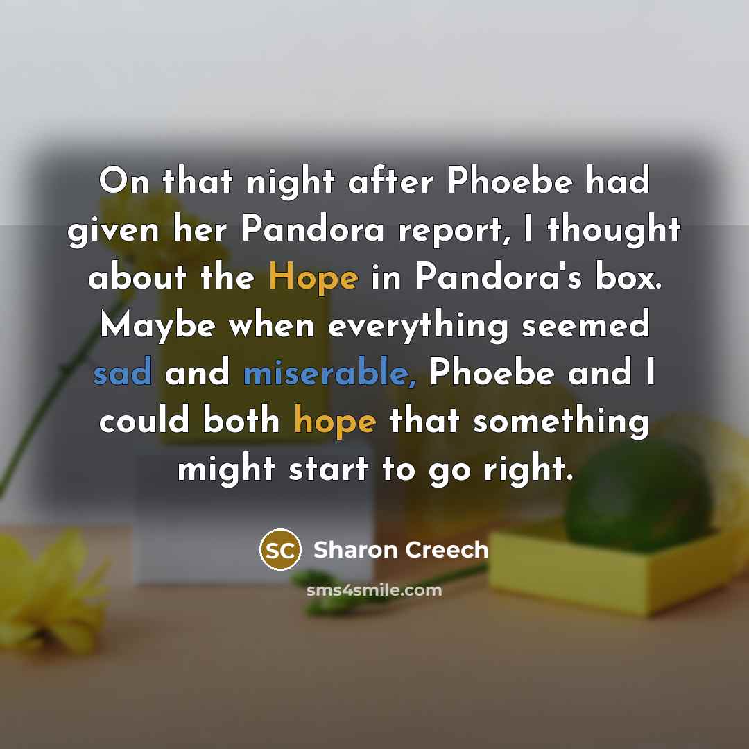 “On that night after Phoebe had given her Pandora report, I thought about the Hope in Pandora's box. Maybe when everything seemed sad and miserable, Phoebe and I could both hope that something might start to go right.” quote by Sharon Creech
