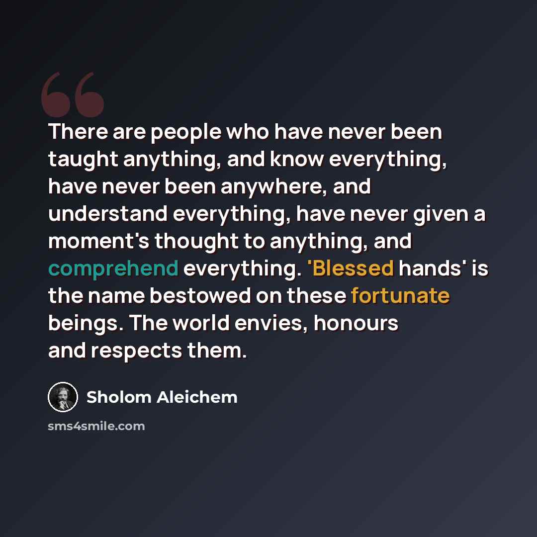 “There are people who have never been taught anything, and know everything, have never been anywhere, and understand everything, have never given a moment's thought to anything, and comprehend everything. 'Blessed hands' is the name bestowed on these fortunate beings. The world envies, honours and…” quote by Sholom Aleichem