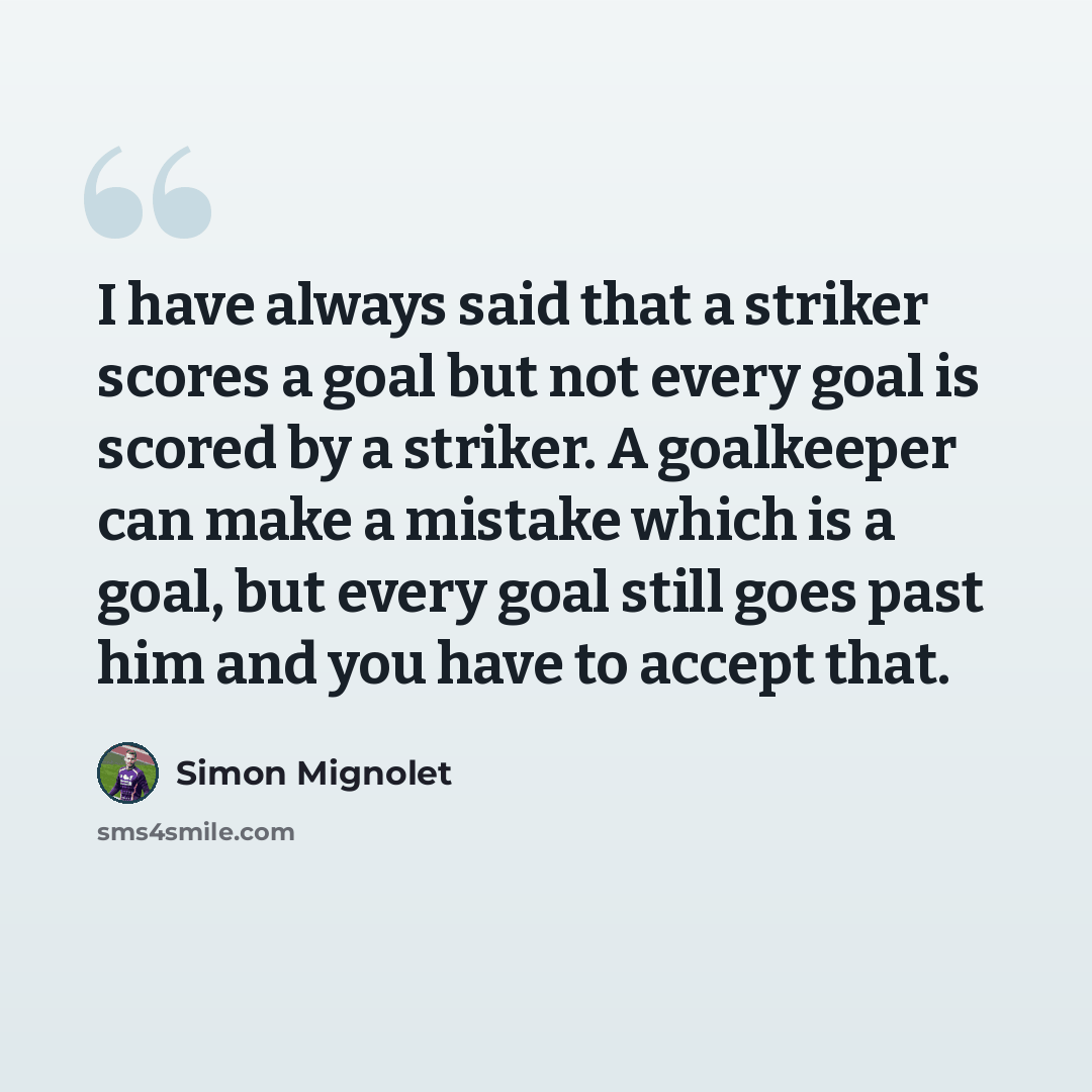 “I have always said that a striker scores a goal but not every goal is scored by a striker. A goalkeeper can make a mistake which is a goal, but every goal still goes past him and you have to accept that.” quote by Simon Mignolet