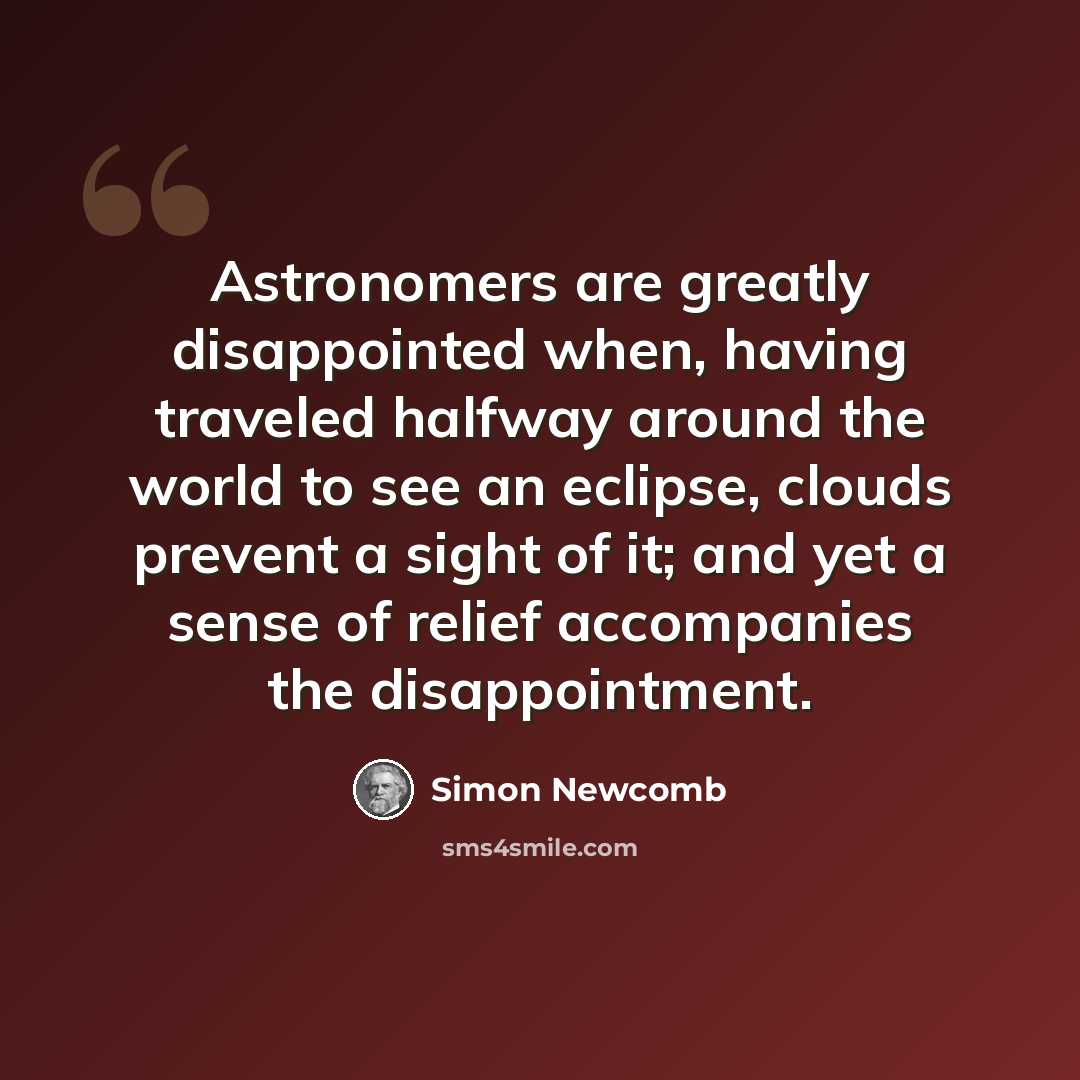 “Astronomers are greatly disappointed when, having traveled halfway around the world to see an eclipse, clouds prevent a sight of it; and yet a sense of relief accompanies the disappointment.” quote by Simon Newcomb
