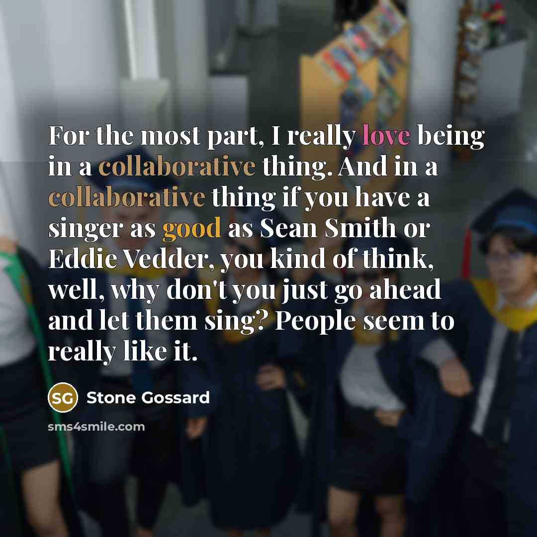 “For the most part, I really love being in a collaborative thing. And in a collaborative thing if you have a singer as good as Sean Smith or Eddie Vedder, you kind of think, well, why don't you just go ahead and let them sing? People seem to really like it.” quote by Stone Gossard