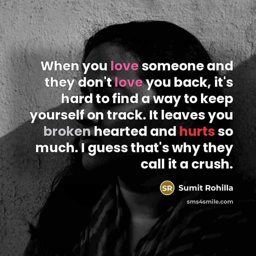“When you love someone and they don't love you back, it's hard to find a way to keep yourself on track. It leaves you broken hearted and hurts so much. I guess that's why they call it a crush.” quote by Sumit Rohilla