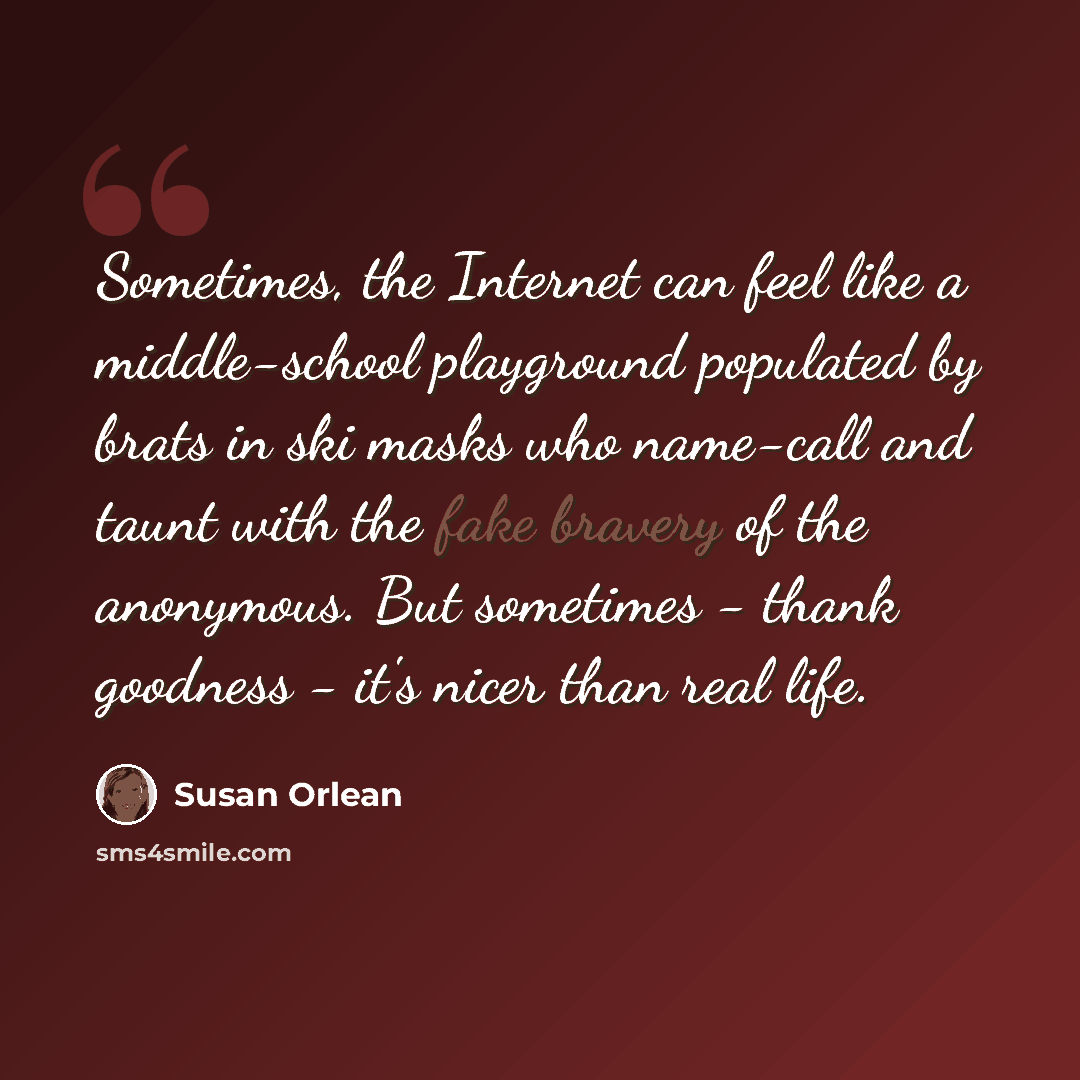 “Sometimes, the Internet can feel like a middle-school playground populated by brats in ski masks who name-call and taunt with the fake bravery of the anonymous. But sometimes - thank goodness - it's nicer than real life.” quote by Susan Orlean