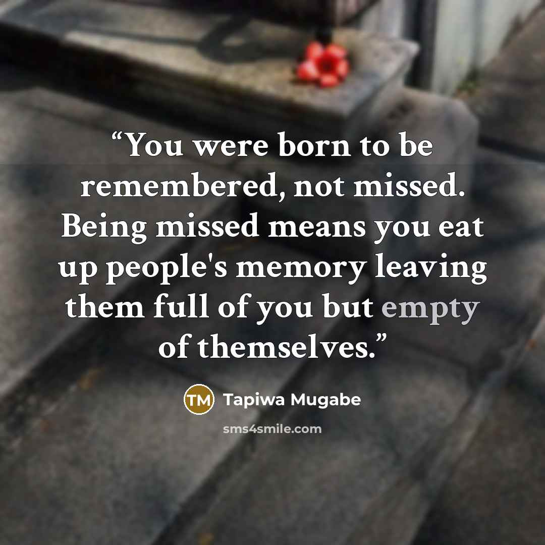 “You were born to be remembered, not missed. Being missed means you eat up people's memory leaving them full of you but empty of themselves.” quote by Tapiwa Mugabe