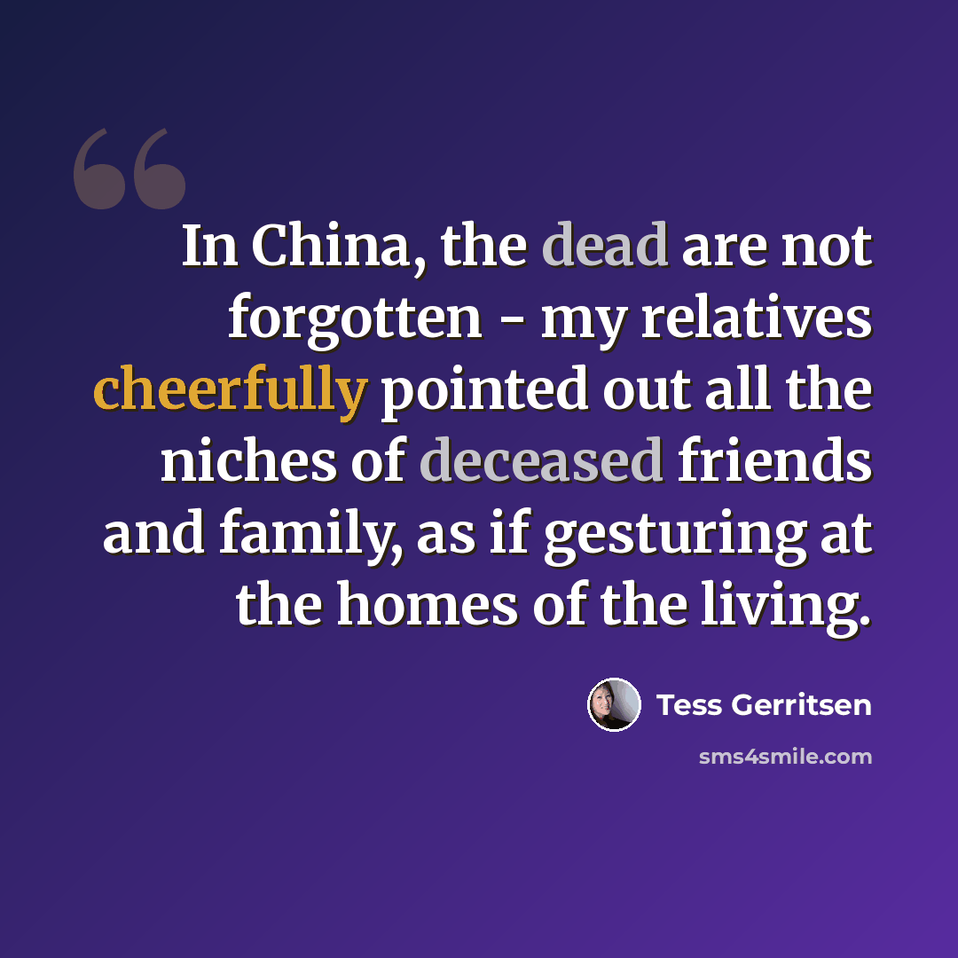 “In China, the dead are not forgotten - my relatives cheerfully pointed out all the niches of deceased friends and family, as if gesturing at the homes of the living.” quote by Tess Gerritsen