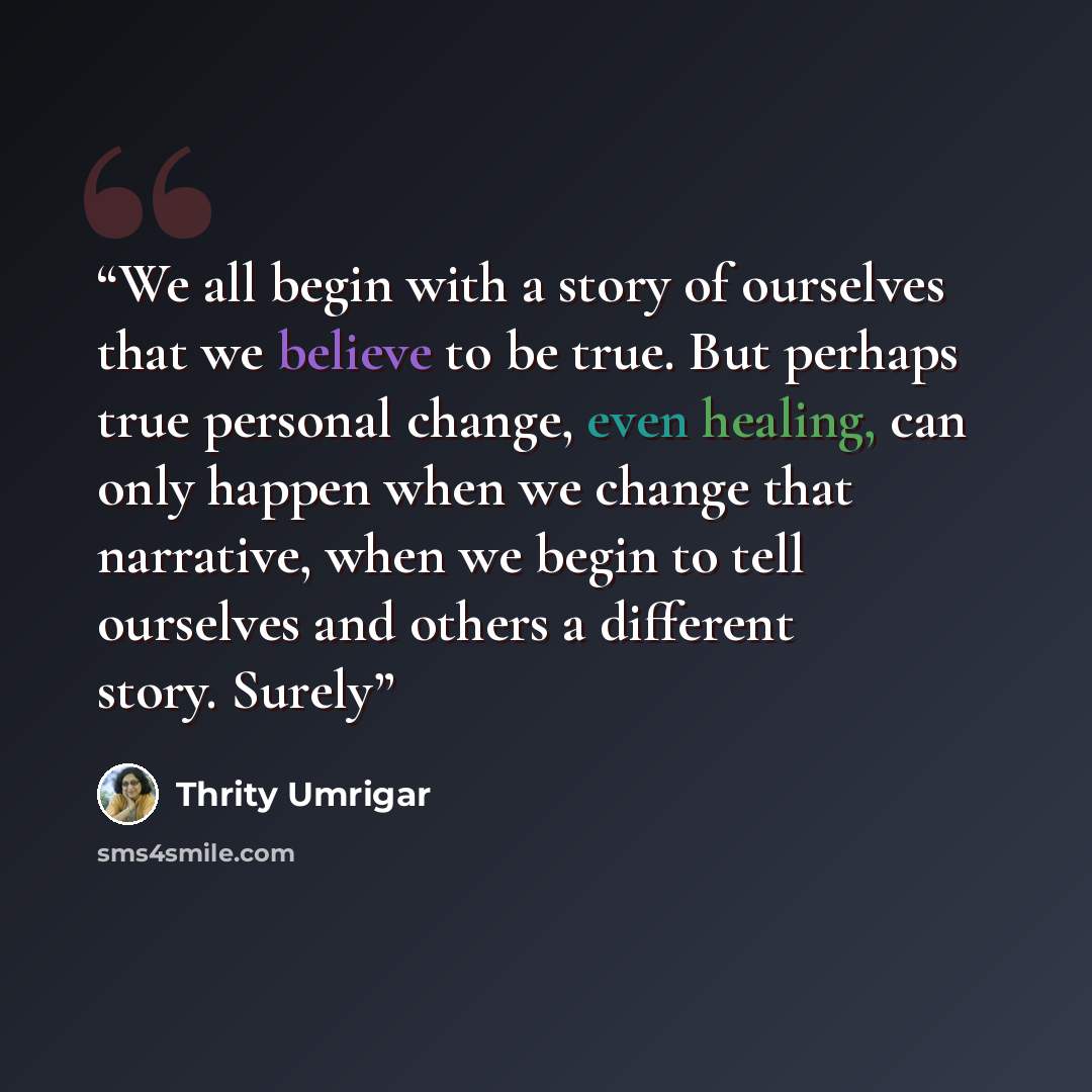 “We all begin with a story of ourselves that we believe to be true. But perhaps true personal change, even healing, can only happen when we change that narrative, when we begin to tell ourselves and others a different story. Surely” quote by Thrity Umrigar