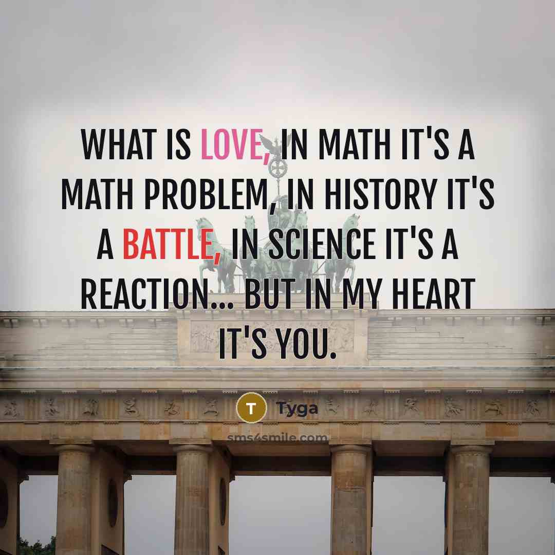 “What is love, In math it's a math problem, In history it's a battle, In science it's a reaction... But in my heart it's you.” quote by Tyga