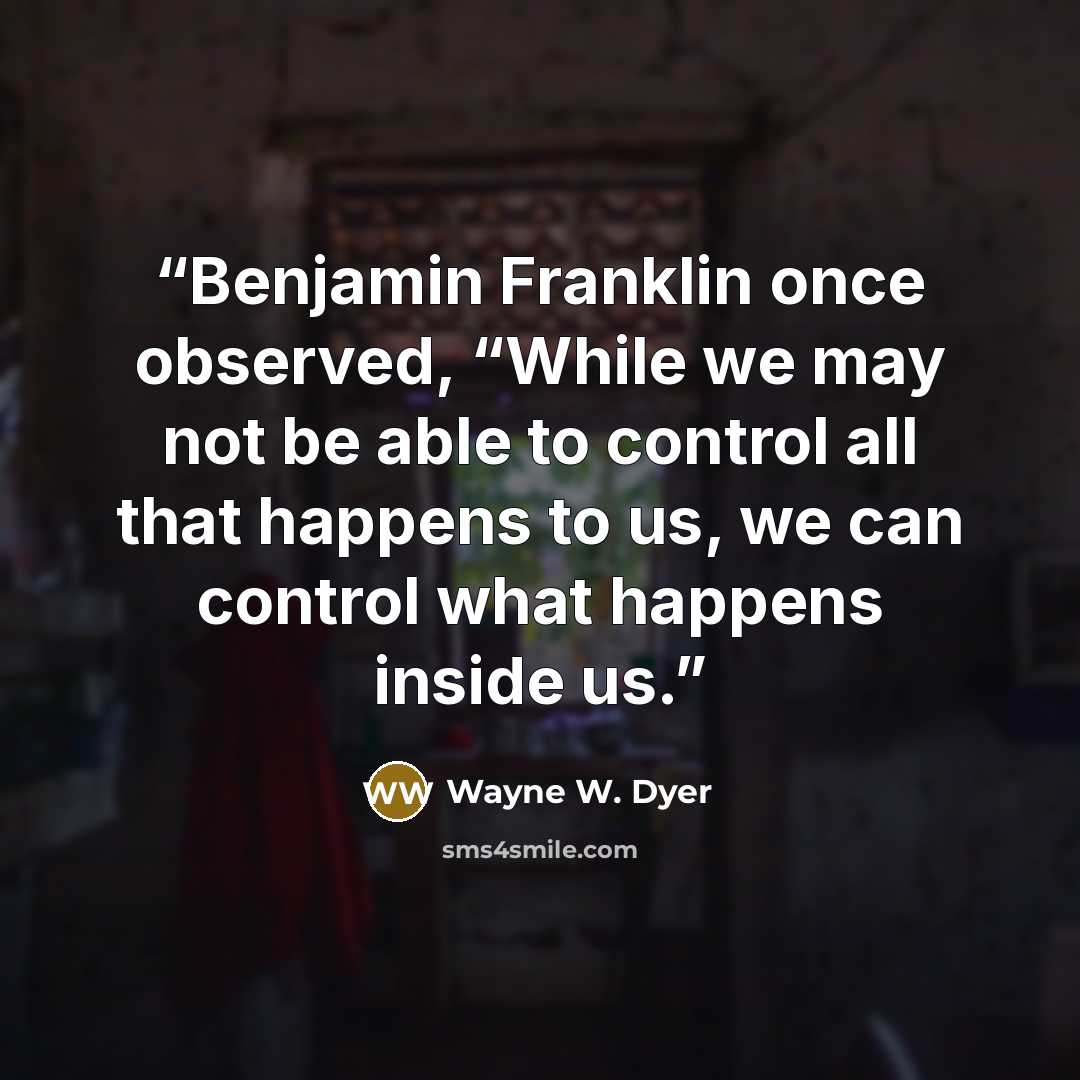 “Benjamin Franklin once observed, “While we may not be able to control all that happens to us, we can control what happens inside us.” quote by Wayne W. Dyer