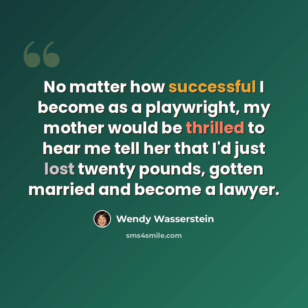 “No matter how successful I become as a playwright, my mother would be thrilled to hear me tell her that I'd just lost twenty pounds, gotten married and become a lawyer.” quote by Wendy Wasserstein