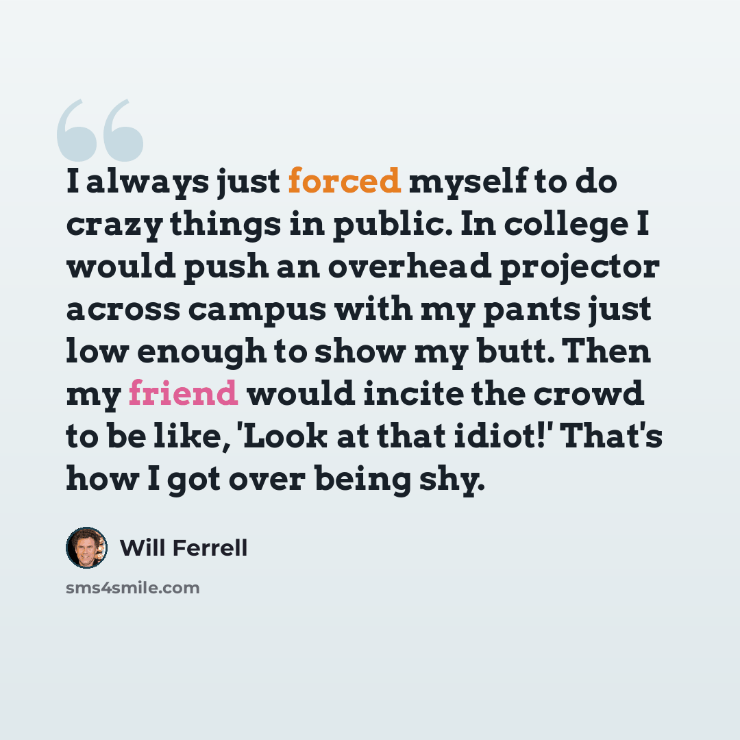 “I always just forced myself to do crazy things in public. In college I would push an overhead projector across campus with my pants just low enough to show my butt. Then my friend would incite the crowd to be like, 'Look at that idiot!' That's how I got over being shy.” quote by Will Ferrell