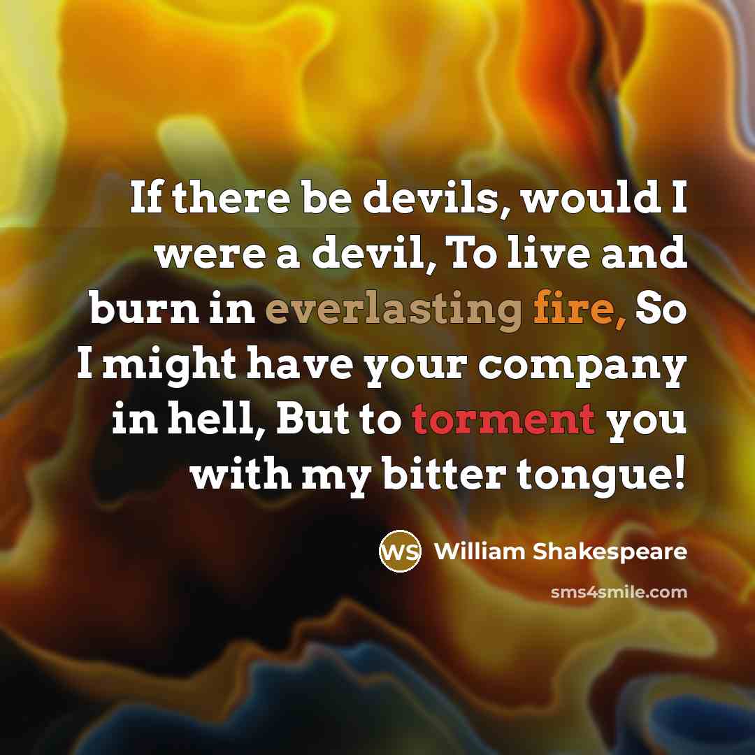“If there be devils, would I were a devil, To live and burn in everlasting fire, So I might have your company in hell, But to torment you with my bitter tongue!” quote by William Shakespeare