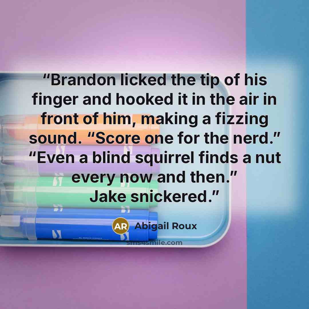 “Brandon licked the tip of his finger and hooked it in the air in front of him, making a fizzing sound. “Score one for the nerd.” “Even a blind squirrel finds a nut every now and then.” Jake snickered.” quote by Abigail Roux