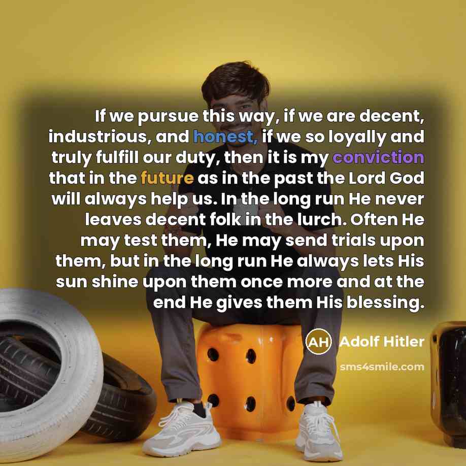 “If we pursue this way, if we are decent, industrious, and honest, if we so loyally and truly fulfill our duty, then it is my conviction that in the future as in the past the Lord God will always help us. In the long run He never leaves decent folk in the lurch. Often He may test them, He may send…” quote by Adolf Hitler