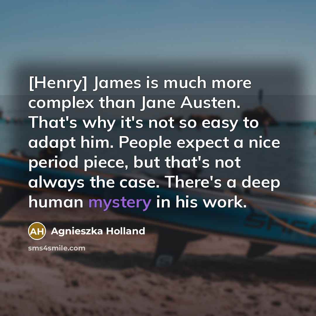 “[Henry] James is much more complex than Jane Austen. That's why it's not so easy to adapt him. People expect a nice period piece, but that's not always the case. There's a deep human mystery in his work.” quote by Agnieszka Holland