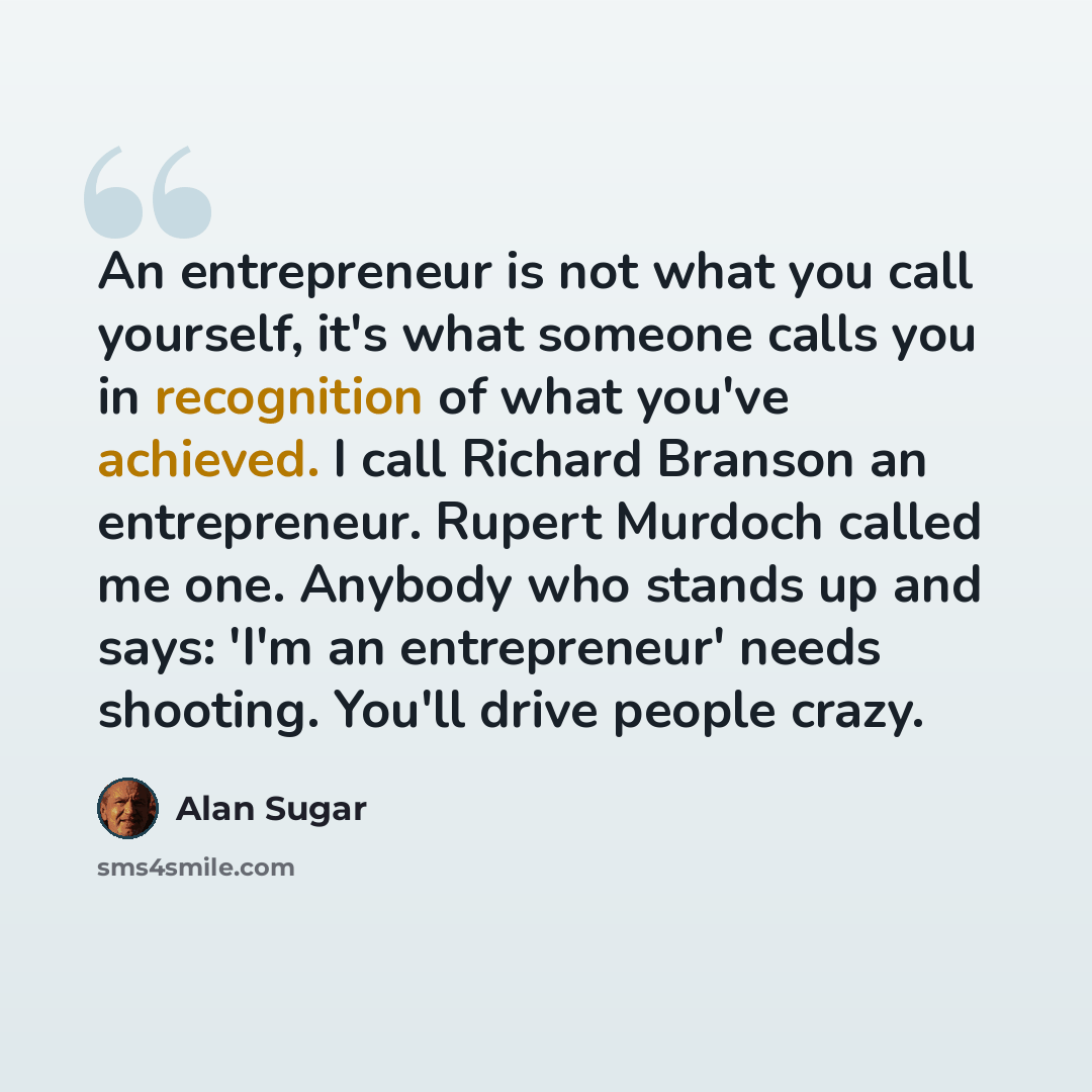 “An entrepreneur is not what you call yourself, it's what someone calls you in recognition of what you've achieved. I call Richard Branson an entrepreneur. Rupert Murdoch called me one. Anybody who stands up and says: 'I'm an entrepreneur' needs shooting. You'll drive people crazy.” quote by Alan Sugar