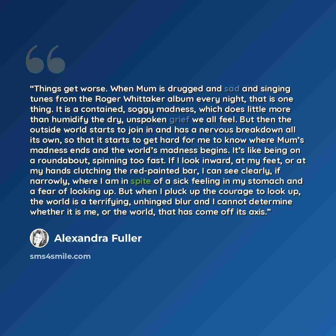 “Things get worse. When Mum is drugged and sad and singing tunes from the Roger Whittaker album every night, that is one thing. It is a contained, soggy madness, which does little more than humidify the dry, unspoken grief we all feel. But then the outside world starts to join in and has a nervous…” quote by Alexandra Fuller