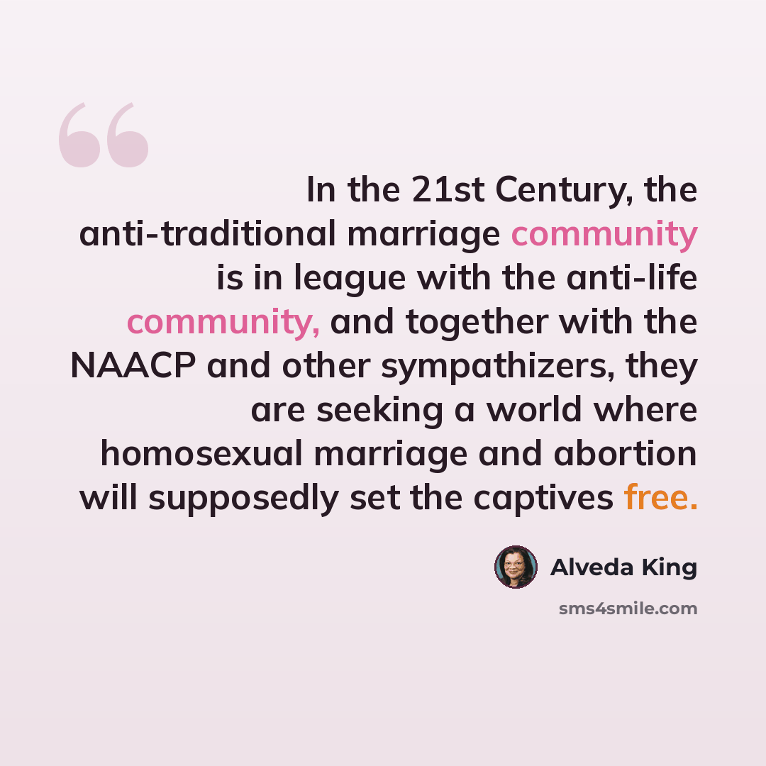 “In the 21st Century, the anti-traditional marriage community is in league with the anti-life community, and together with the NAACP and other sympathizers, they are seeking a world where homosexual marriage and abortion will supposedly set the captives free.” quote by Alveda King