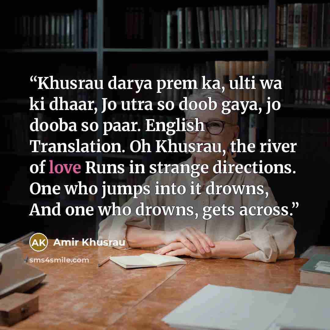“Khusrau darya prem ka, ulti wa ki dhaar, Jo utra so doob gaya, jo dooba so paar. English Translation. Oh Khusrau, the river of love Runs in strange directions. One who jumps into it drowns, And one who drowns, gets across.” quote by Amir Khusrau