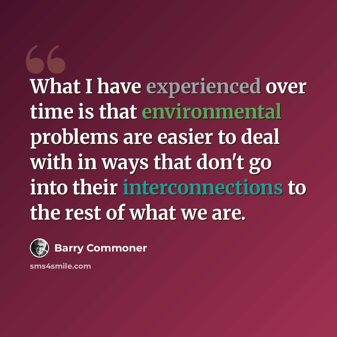 “What I have experienced over time is that environmental problems are easier to deal with in ways that don't go into their interconnections to the rest of what we are.” quote by Barry Commoner