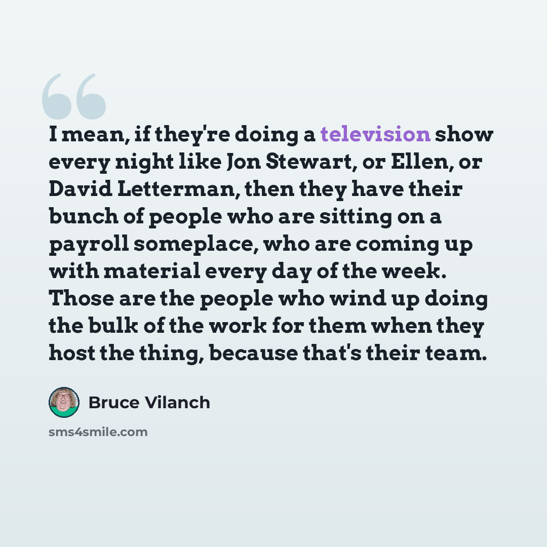 “I mean, if they're doing a television show every night like Jon Stewart, or Ellen, or David Letterman, then they have their bunch of people who are sitting on a payroll someplace, who are coming up with material every day of the week. Those are the people who wind up doing the bulk of the work for…” quote by Bruce Vilanch
