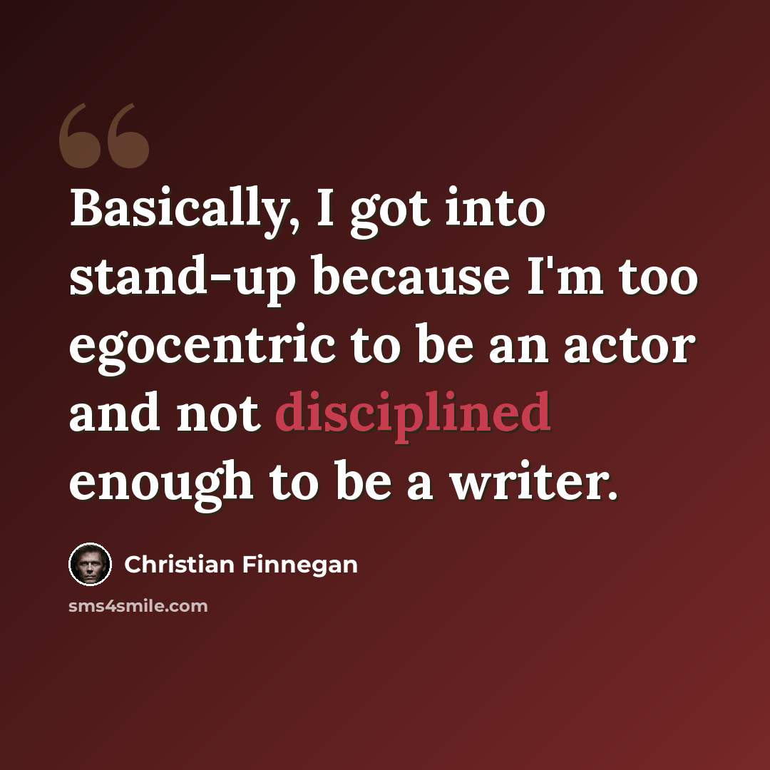 “Basically, I got into stand-up because I'm too egocentric to be an actor and not disciplined enough to be a writer.” quote by Christian Finnegan