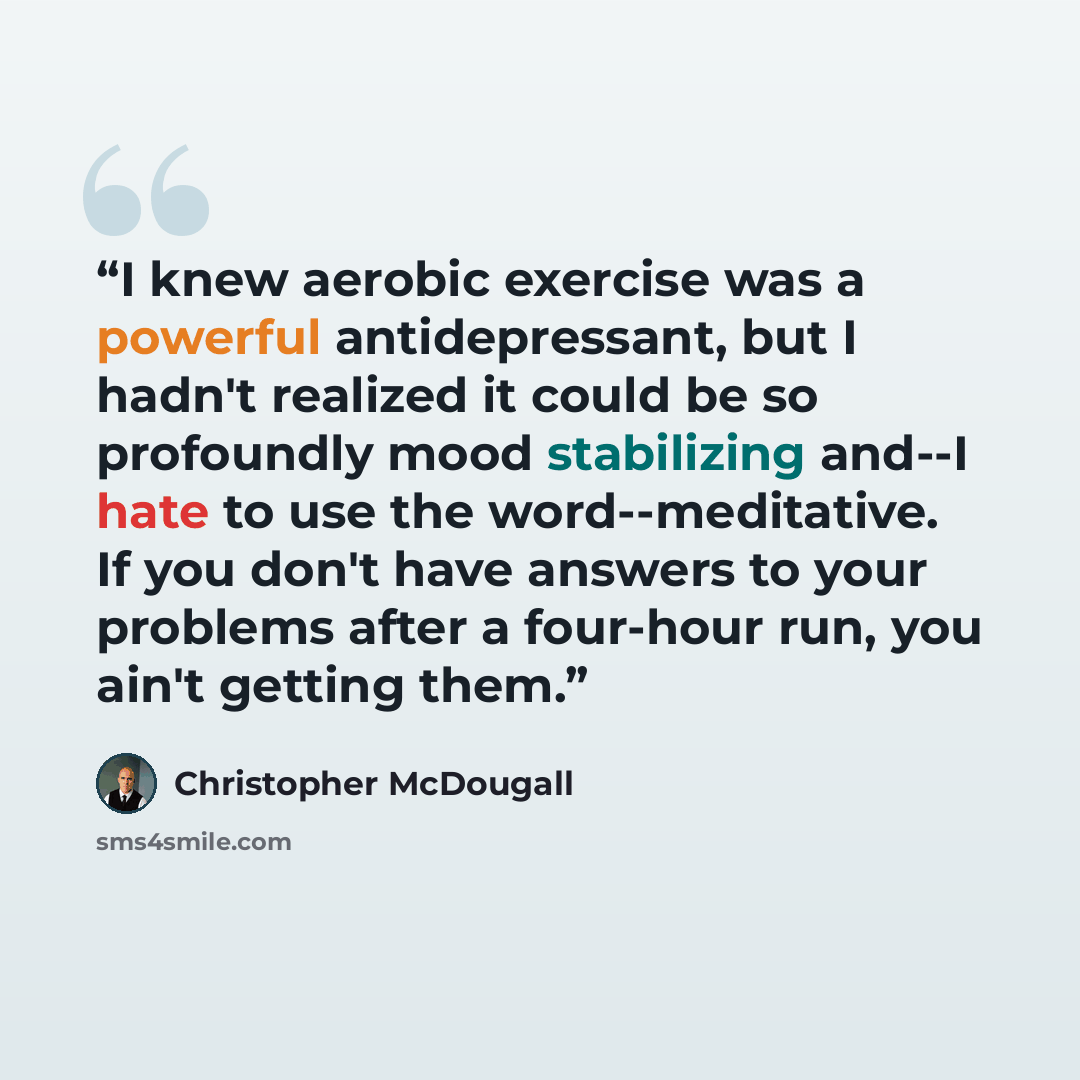 “I knew aerobic exercise was a powerful antidepressant, but I hadn't realized it could be so profoundly mood stabilizing and--I hate to use the word--meditative. If you don't have answers to your problems after a four-hour run, you ain't getting them.” quote by Christopher McDougall