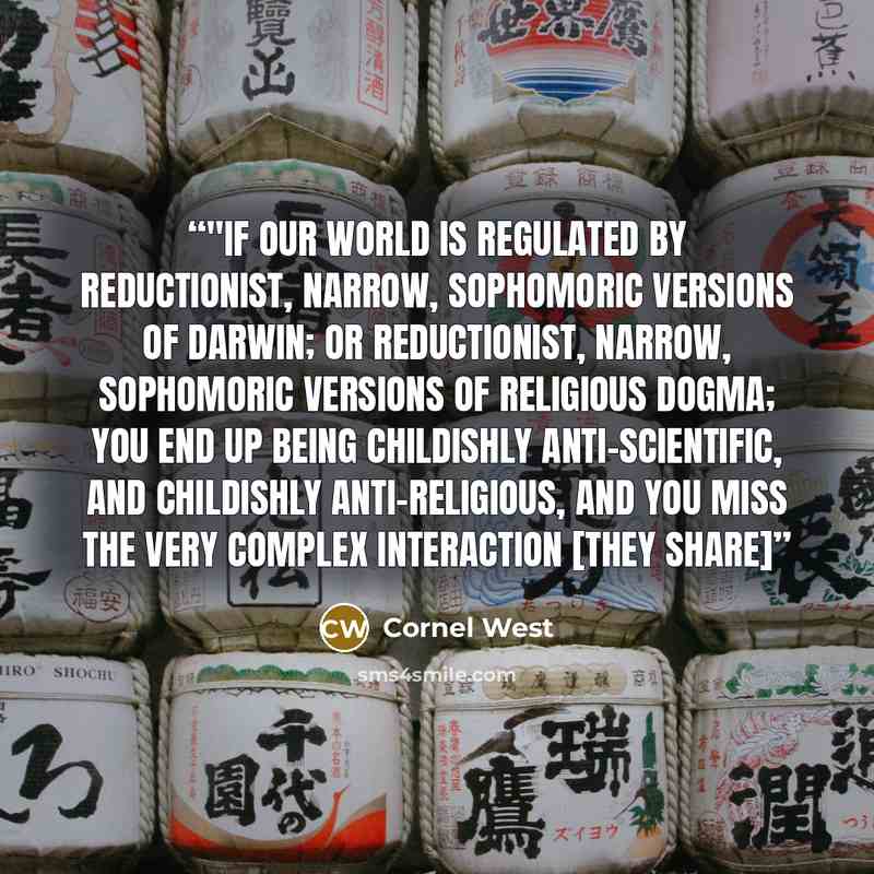 “‎"If our world is regulated by reductionist, narrow, sophomoric versions of Darwin; or reductionist, narrow, sophomoric versions of religious dogma; you end up being childishly anti-scientific, and childishly anti-religious, and you miss the very complex interaction [they share]” quote by Cornel West