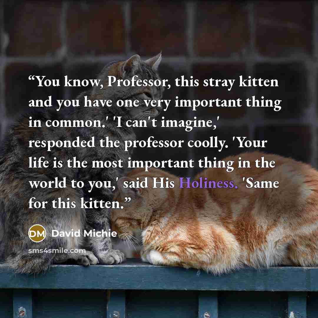 “You know, Professor, this stray kitten and you have one very important thing in common.' 'I can't imagine,' responded the professor coolly. 'Your life is the most important thing in the world to you,' said His Holiness. 'Same for this kitten.” quote by David Michie