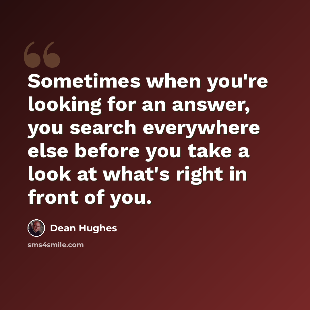 “Sometimes when you're looking for an answer, you search everywhere else before you take a look at what's right in front of you.” quote by Dean Hughes
