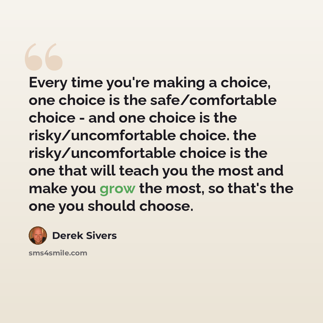 “Every time you're making a choice, one choice is the safe/comfortable choice - and one choice is the risky/uncomfortable choice. the risky/uncomfortable choice is the one that will teach you the most and make you grow the most, so that's the one you should choose.” quote by Derek Sivers