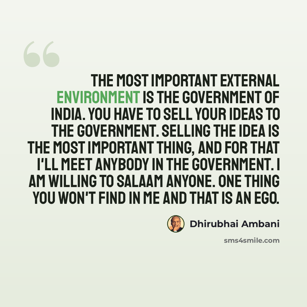 “The most important external environment is the government of India. You have to sell your ideas to the government. Selling the idea is the most important thing, and for that I'll meet anybody in the government. I am willing to salaam anyone. One thing you won't find in me and that is an ego.” quote by Dhirubhai Ambani