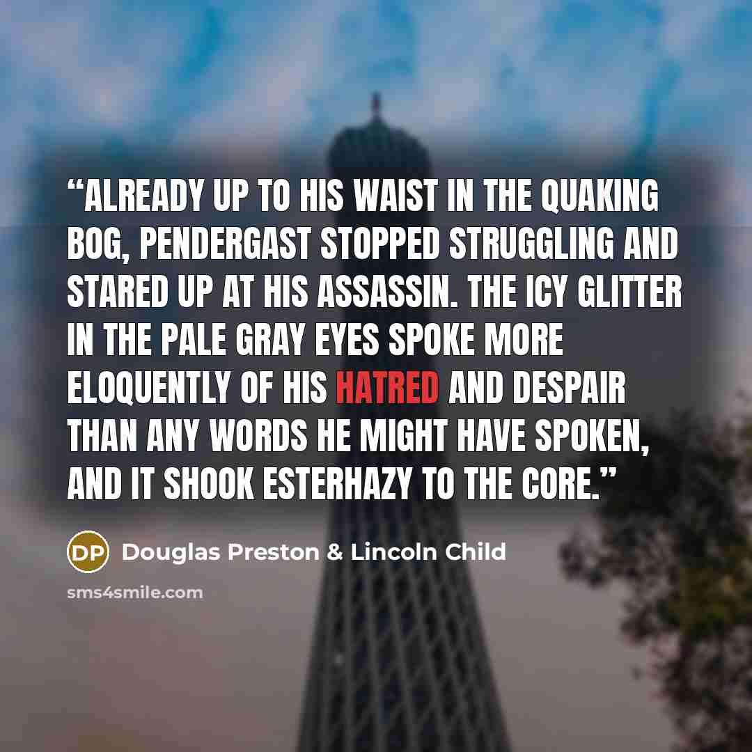“Already up to his waist in the quaking bog, Pendergast stopped struggling and stared up at his assassin. The icy glitter in the pale gray eyes spoke more eloquently of his hatred and despair than any words he might have spoken, and it shook Esterhazy to the core.” quote by Douglas Preston & Lincoln Child
