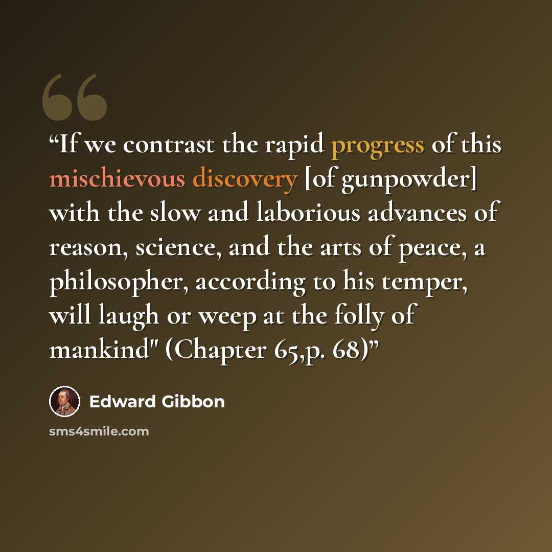 “If we contrast the rapid progress of this mischievous discovery [of gunpowder] with the slow and laborious advances of reason, science, and the arts of peace, a philosopher, according to his temper, will laugh or weep at the folly of mankind" (Chapter 65,p. 68)” quote by Edward Gibbon