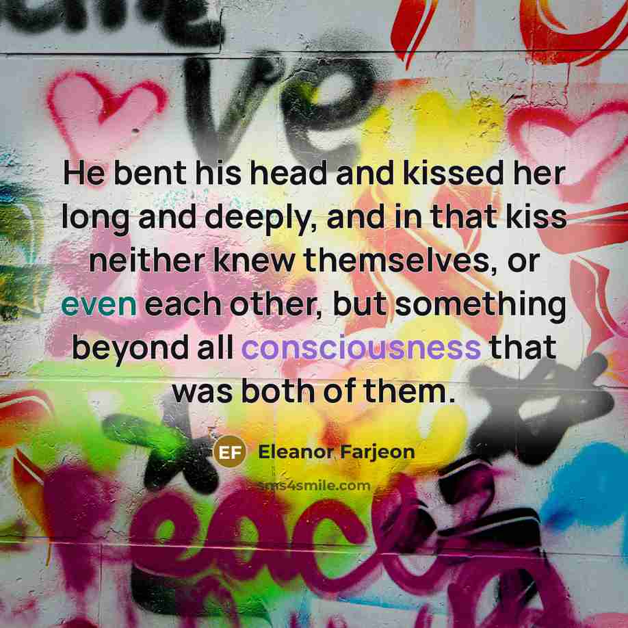 “He bent his head and kissed her long and deeply, and in that kiss neither knew themselves, or even each other, but something beyond all consciousness that was both of them.” quote by Eleanor Farjeon