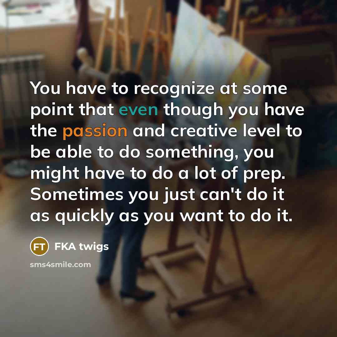 “You have to recognize at some point that even though you have the passion and creative level to be able to do something, you might have to do a lot of prep. Sometimes you just can't do it as quickly as you want to do it.” quote by FKA twigs