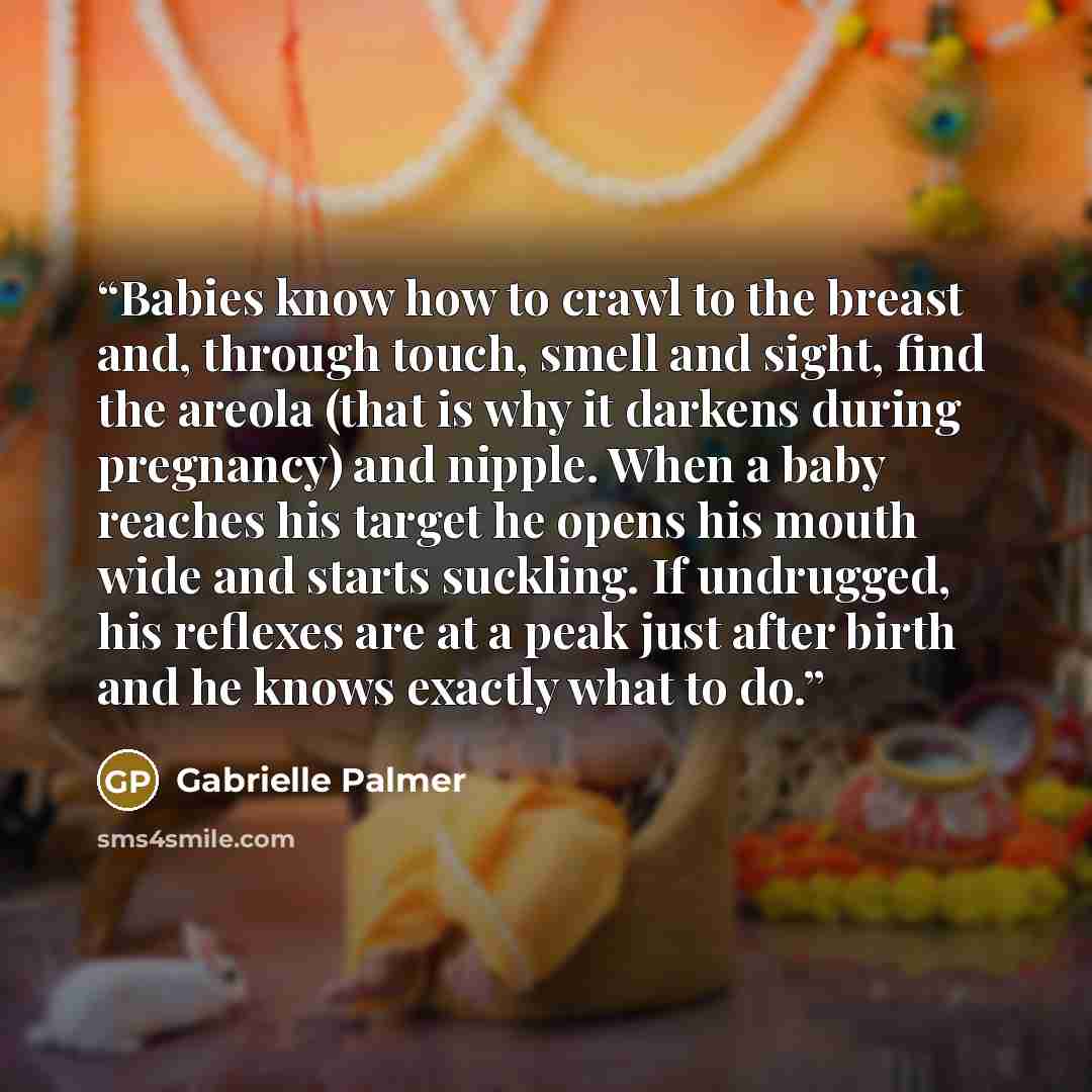 “Babies know how to crawl to the breast and, through touch, smell and sight, find the areola (that is why it darkens during pregnancy) and nipple. When a baby reaches his target he opens his mouth wide and starts suckling. If undrugged, his reflexes are at a peak just after birth and he knows…” quote by Gabrielle Palmer