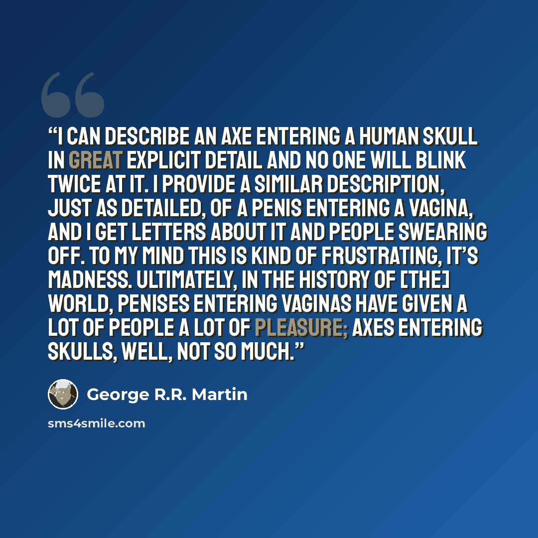 “I can describe an axe entering a human skull in great explicit detail and no one will blink twice at it. I provide a similar description, just as detailed, of a penis entering a vagina, and I get letters about it and people swearing off. To my mind this is kind of frustrating, it’s madness…” quote by George R.R. Martin