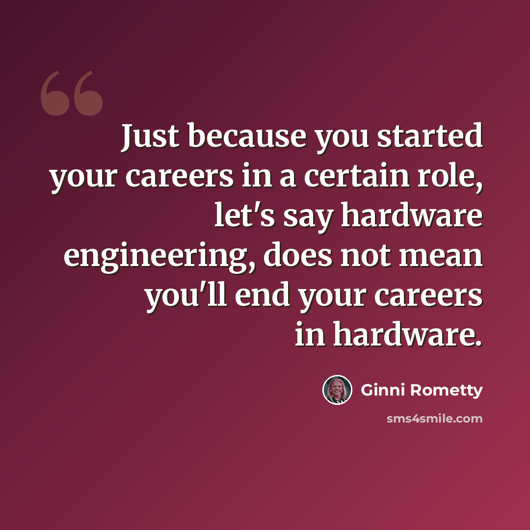 “Just because you started your careers in a certain role, let's say hardware engineering, does not mean you'll end your careers in hardware.” quote by Ginni Rometty