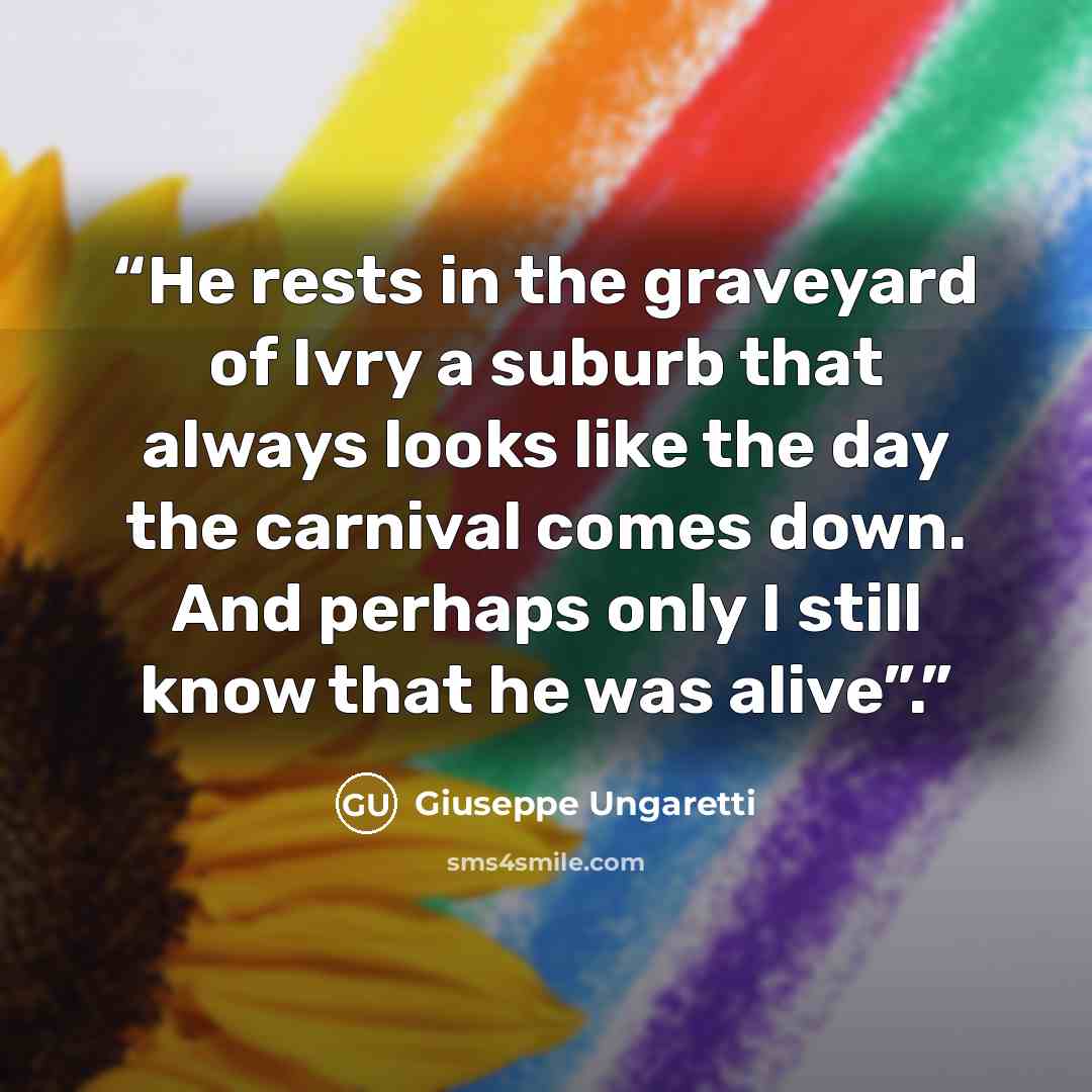“He rests in the graveyard of Ivry a suburb that always looks like the day the carnival comes down. And perhaps only I still know that he was alive”.” quote by Giuseppe Ungaretti