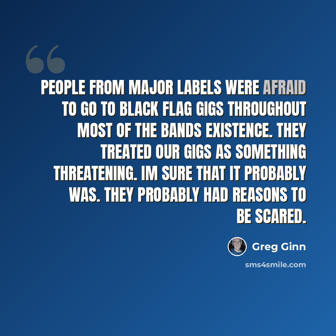 “People from major labels were afraid to go to Black Flag gigs throughout most of the bands existence. They treated our gigs as something threatening. Im sure that it probably was. They probably had reasons to be scared.” quote by Greg Ginn