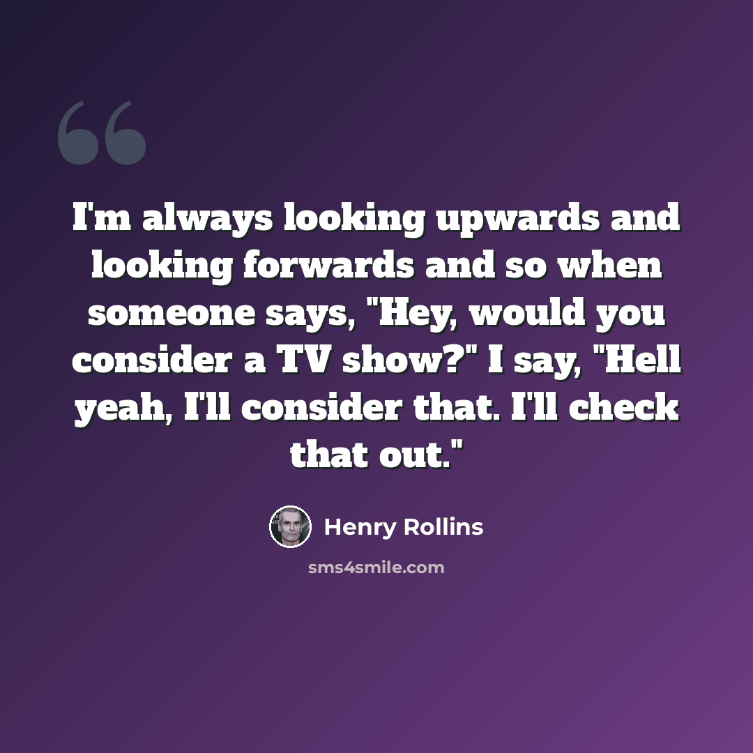 “I'm always looking upwards and looking forwards and so when someone says, "Hey, would you consider a TV show?" I say, "Hell yeah, I'll consider that. I'll check that out."” quote by Henry Rollins