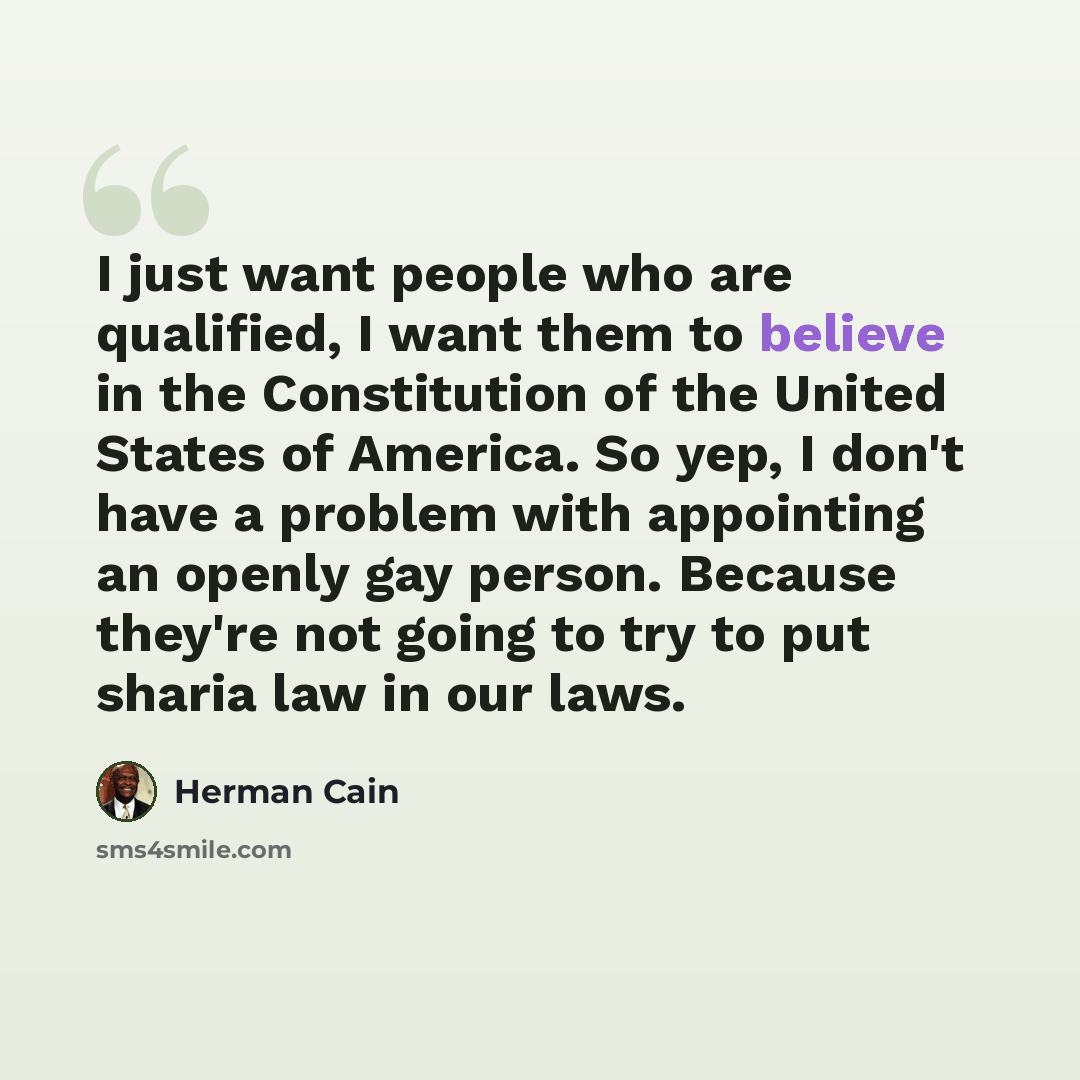“I just want people who are qualified, I want them to believe in the Constitution of the United States of America. So yep, I don't have a problem with appointing an openly gay person. Because they're not going to try to put sharia law in our laws.” quote by Herman Cain