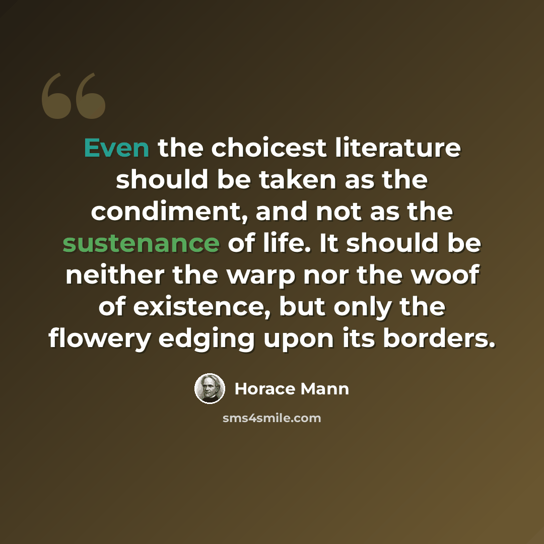 “Even the choicest literature should be taken as the condiment, and not as the sustenance of life. It should be neither the warp nor the woof of existence, but only the flowery edging upon its borders.” quote by Horace Mann