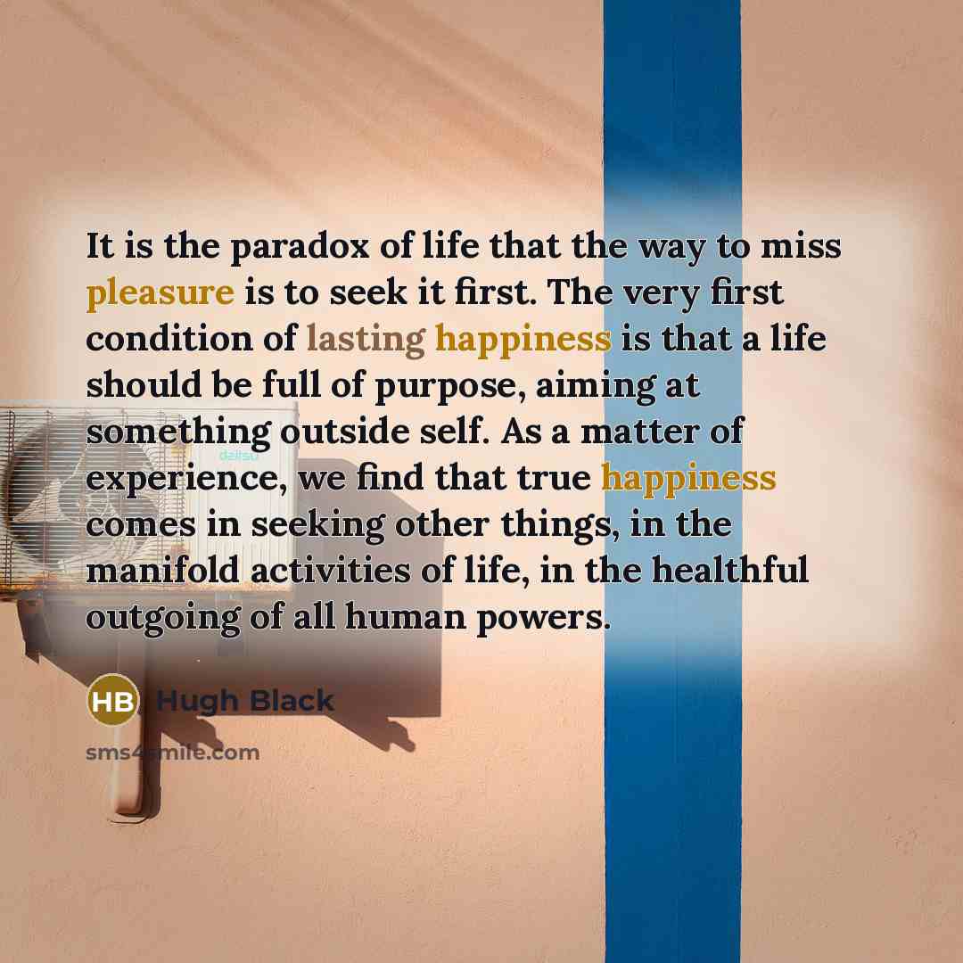 “It is the paradox of life that the way to miss pleasure is to seek it first. The very first condition of lasting happiness is that a life should be full of purpose, aiming at something outside self. As a matter of experience, we find that true happiness comes in seeking other things, in the…” quote by Hugh Black