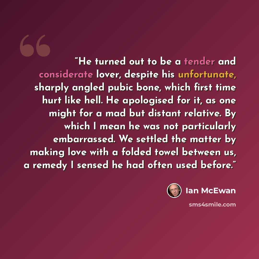 “He turned out to be a tender and considerate lover, despite his unfortunate, sharply angled pubic bone, which first time hurt like hell. He apologised for it, as one might for a mad but distant relative. By which I mean he was not particularly embarrassed. We settled the matter by making love with…” quote by Ian McEwan