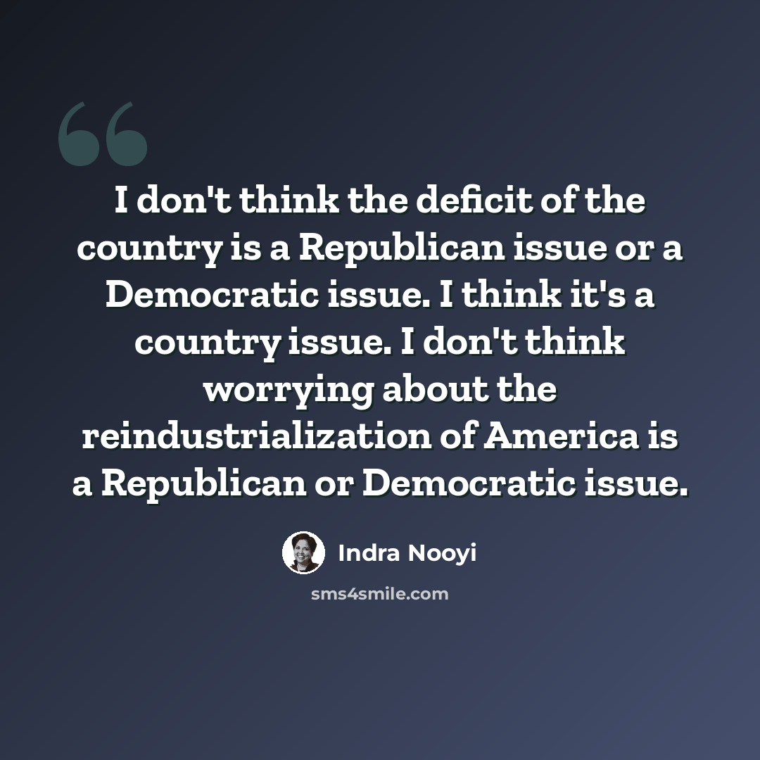 “I don't think the deficit of the country is a Republican issue or a Democratic issue. I think it's a country issue. I don't think worrying about the reindustrialization of America is a Republican or Democratic issue.” quote by Indra Nooyi