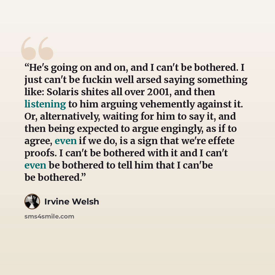“He's going on and on, and I can't be bothered. I just can't be fuckin well arsed saying something like: Solaris shites all over 2001, and then listening to him arguing vehemently against it. Or, alternatively, waiting for him to say it, and then being expected to argue engingly, as if to agree…” quote by Irvine Welsh
