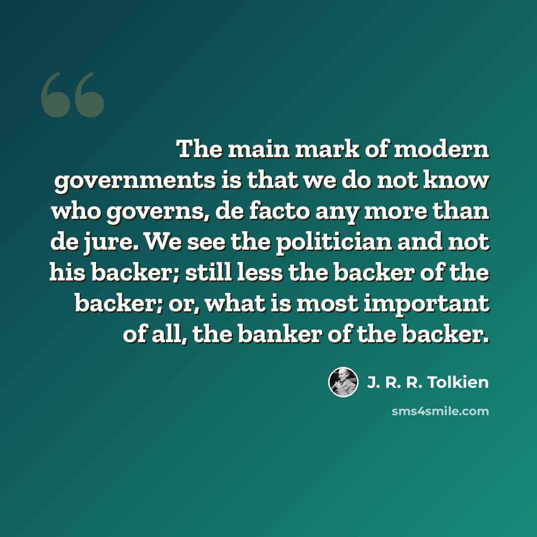 “The main mark of modern governments is that we do not know who governs, de facto any more than de jure. We see the politician and not his backer; still less the backer of the backer; or, what is most important of all, the banker of the backer.” quote by J. R. R. Tolkien