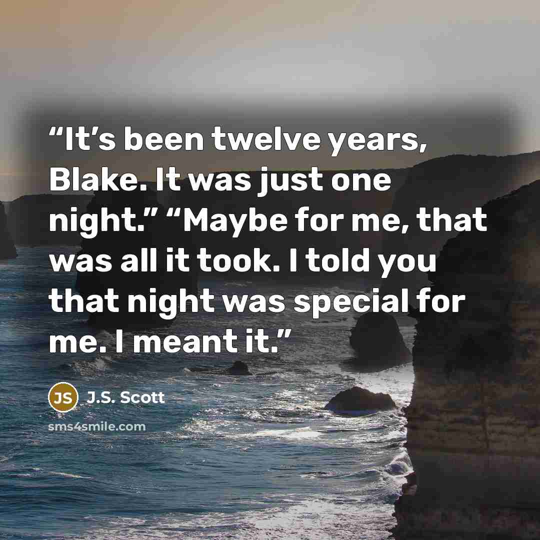 “It’s been twelve years, Blake. It was just one night.” “Maybe for me, that was all it took. I told you that night was special for me. I meant it.” quote by J.S. Scott